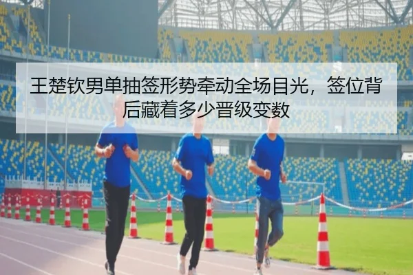 王楚钦男单抽签形势牵动全场目光，签位背后藏着多少晋级变数 - kaiyun