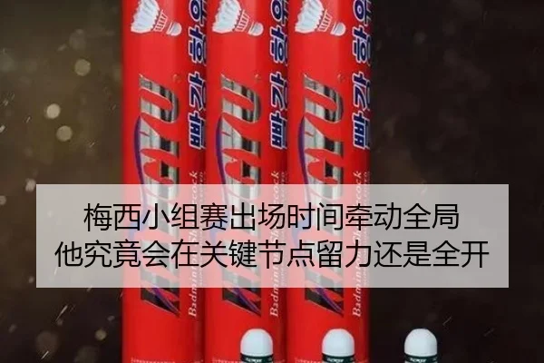 梅西小组赛出场时间牵动全局 他究竟会在关键节点留力还是全开 | kaiyun